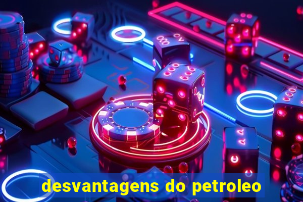 desvantagens do petroleo